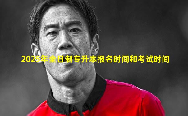 2025年全日制专升本报名时间和考试时间