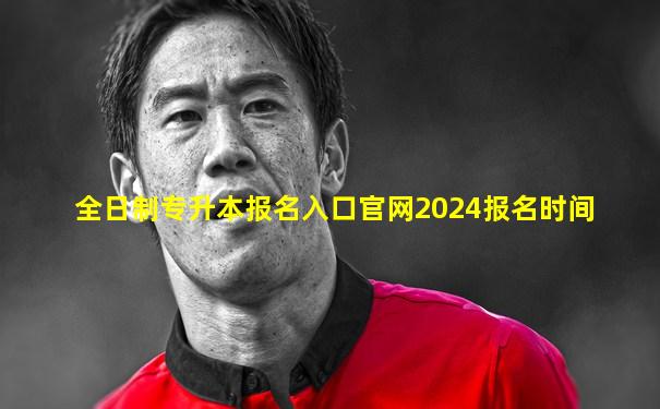 全日制专升本报名入口官网2024报名时间