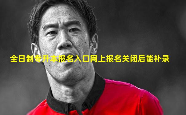 全日制专升本报名入口网上报名关闭后能补录