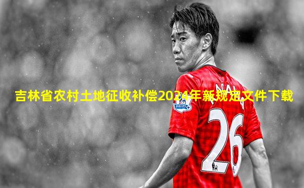 吉林省农村土地征收补偿2024年新规定文件下载