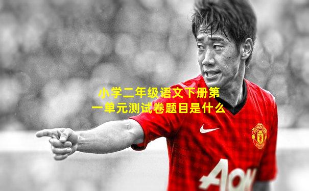 小学二年级语文下册第一单元测试卷题目是什么