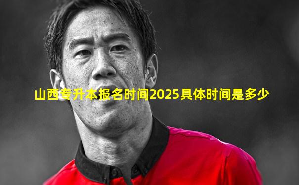 山西专升本报名时间2025具体时间是多少