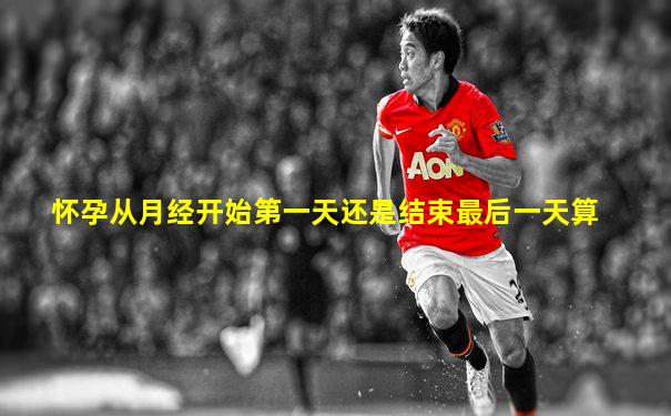 怀孕从月经开始第一天还是结束最后一天算