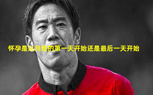 怀孕是从月经的第一天开始还是最后一天开始
