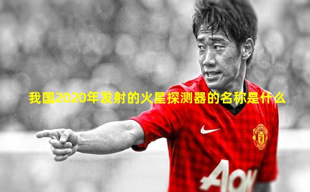 我国2020年发射的火星探测器的名称是什么
