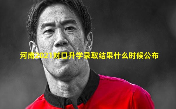 河南2021对口升学录取结果什么时候公布