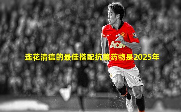 连花清瘟的最佳搭配抗菌药物是2025年