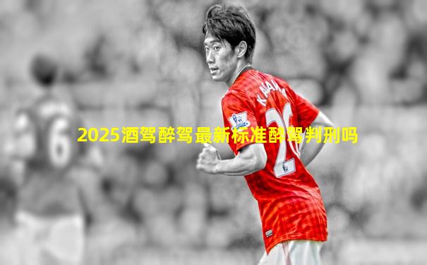 2025酒驾醉驾最新标准醉驾判刑吗