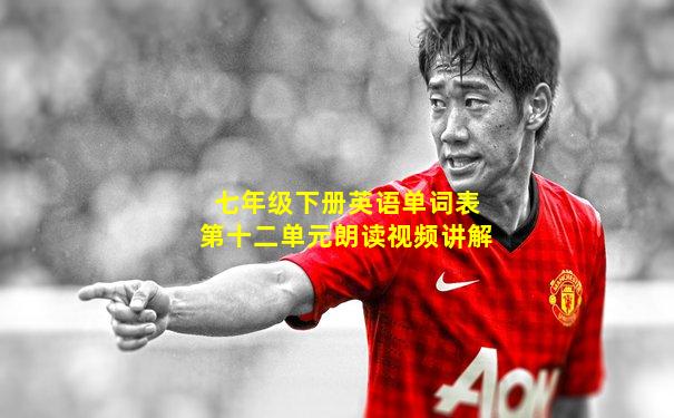 七年级下册英语单词表第十二单元朗读视频讲解