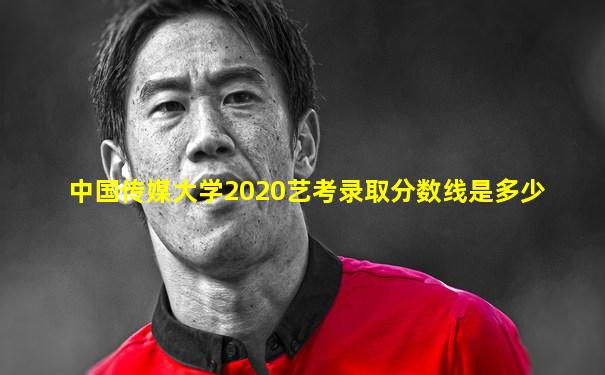 中国传媒大学2020艺考录取分数线是多少