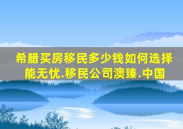 希腊买房移民多少钱如何选择能无忧.移民公司澳臻.中国