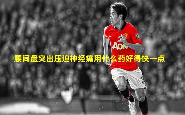 腰间盘突出压迫神经痛用什么药好得快一点