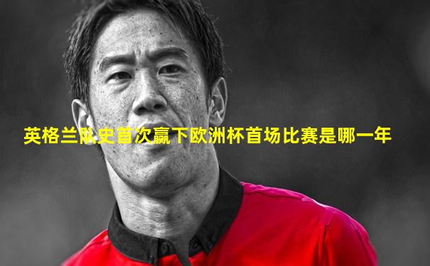 英格兰队史首次赢下欧洲杯首场比赛是哪一年
