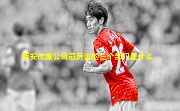 西安传媒公司最厉害的三个部门是什么